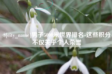 孝义男子5000米世界排名-这些积分不仅关乎个人荣誉