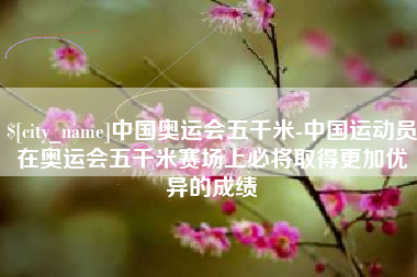 孝义中国奥运会五千米-中国运动员在奥运会五千米赛场上必将取得更加优异的成绩