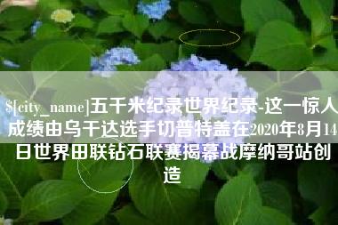 孝义五千米纪录世界纪录-这一惊人成绩由乌干达选手切普特盖在2020年8月14日世界田联钻石联赛揭幕战摩纳哥站创造