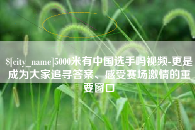 孝义5000米有中国选手吗视频-更是成为大家追寻答案、感受赛场激情的重要窗口