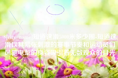 孝义短道速滑5000米多少圈-短道速滑以其紧张刺激的赛事节奏和运动员们风驰电掣的身姿吸引着无数观众的目光