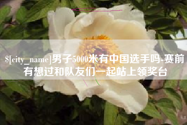 孝义男子5000米有中国选手吗-赛前有想过和队友们一起站上领奖台