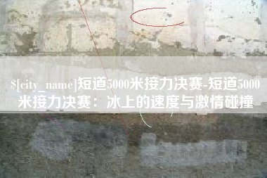 孝义短道5000米接力决赛-短道5000米接力决赛：冰上的速度与激情碰撞