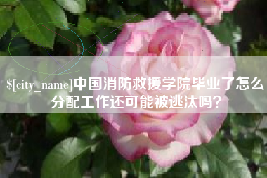孝义中国消防救援学院毕业了怎么分配工作还可能被逃汰吗？