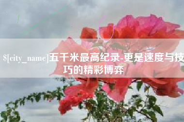 孝义五千米最高纪录-更是速度与技巧的精彩博弈