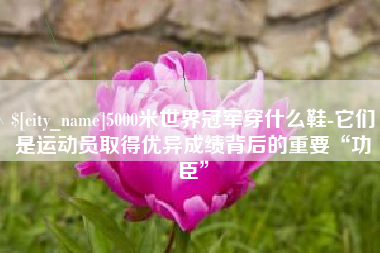 孝义5000米世界冠军穿什么鞋-它们是运动员取得优异成绩背后的重要“功臣”