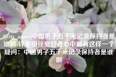 孝义中国男子五千米记录保持者是谁啊-许多田径爱好者心中都有这样一个疑问：中国男子五千米记录保持者是谁啊