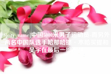 孝义中国5000米男子运动员-而另外两名中国队选手哈那哈提·木哈买提和吴宇在最后一组出场
